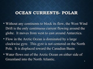 OCEAN CURRENTS- POLAROCEAN CURRENTS- POLAR
• Without any continents to block its flow, the West WindWithout any continents to block its flow, the West Wind
Drift is the only continuous current flowing around theDrift is the only continuous current flowing around the
globe. It moves from west to east around Antarctica.globe. It moves from west to east around Antarctica.
• Flow in the Arctic Ocean is dominated by a largeFlow in the Arctic Ocean is dominated by a large
clockwise gyre. This gyre is not centered on the Northclockwise gyre. This gyre is not centered on the North
Pole. It is displaced toward the Canadian BasinPole. It is displaced toward the Canadian Basin
• Water flows out of the Arctic Ocean on either side ofWater flows out of the Arctic Ocean on either side of
Greenland into the North Atlantic.Greenland into the North Atlantic. 6
 