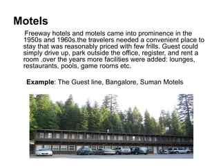 Motels
Freeway hotels and motels came into prominence in the
1950s and 1960s.the travelers needed a convenient place to
stay that was reasonably priced with few frills. Guest could
simply drive up, park outside the office, register, and rent a
room .over the years more facilities were added: lounges,
restaurants, pools, game rooms etc.
Example: The Guest line, Bangalore, Suman Motels
 