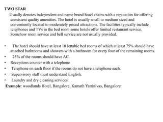 TWO STAR
Usually denotes independent and name brand hotel chains with a reputation for offering
consistent quality amenities. The hotel is usually small to medium sized and
conveniently located to moderately priced attractions. The facilities typically include
telephones and TVs in the bed room some hotels offer limited restaurant service.
Somehow room service and bell service are not usually provided.
• The hotel should have at least 10 lettable bed rooms of which at least 75% should have
attached bathrooms and showers with a bathroom for every four of the remaining rooms.
• 25% of the rooms should have AC.
• Receptions counter with a telephone
• Telephone on each floor if the rooms do not have a telephone each.
• Supervisory staff must understand English.
• Laundry and dry cleaning services.
Example: woodlands Hotel, Bangalore, Kamath Yatrinivas, Bangalore
 