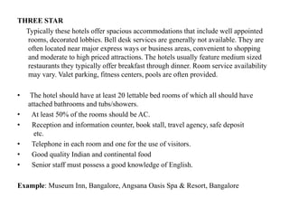 THREE STAR
Typically these hotels offer spacious accommodations that include well appointed
rooms, decorated lobbies. Bell desk services are generally not available. They are
often located near major express ways or business areas, convenient to shopping
and moderate to high priced attractions. The hotels usually feature medium sized
restaurants they typically offer breakfast through dinner. Room service availability
may vary. Valet parking, fitness centers, pools are often provided.
• The hotel should have at least 20 lettable bed rooms of which all should have
attached bathrooms and tubs/showers.
• At least 50% of the rooms should be AC.
• Reception and information counter, book stall, travel agency, safe deposit
etc.
• Telephone in each room and one for the use of visitors.
• Good quality Indian and continental food
• Senior staff must possess a good knowledge of English.
Example: Museum Inn, Bangalore, Angsana Oasis Spa & Resort, Bangalore
 