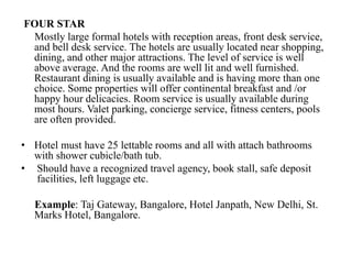 FOUR STAR
Mostly large formal hotels with reception areas, front desk service,
and bell desk service. The hotels are usually located near shopping,
dining, and other major attractions. The level of service is well
above average. And the rooms are well lit and well furnished.
Restaurant dining is usually available and is having more than one
choice. Some properties will offer continental breakfast and /or
happy hour delicacies. Room service is usually available during
most hours. Valet parking, concierge service, fitness centers, pools
are often provided.
• Hotel must have 25 lettable rooms and all with attach bathrooms
with shower cubicle/bath tub.
• Should have a recognized travel agency, book stall, safe deposit
facilities, left luggage etc.
Example: Taj Gateway, Bangalore, Hotel Janpath, New Delhi, St.
Marks Hotel, Bangalore.
 