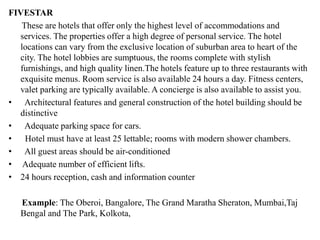 FIVESTAR
These are hotels that offer only the highest level of accommodations and
services. The properties offer a high degree of personal service. The hotel
locations can vary from the exclusive location of suburban area to heart of the
city. The hotel lobbies are sumptuous, the rooms complete with stylish
furnishings, and high quality linen.The hotels feature up to three restaurants with
exquisite menus. Room service is also available 24 hours a day. Fitness centers,
valet parking are typically available. A concierge is also available to assist you.
• Architectural features and general construction of the hotel building should be
distinctive
• Adequate parking space for cars.
• Hotel must have at least 25 lettable; rooms with modern shower chambers.
• All guest areas should be air-conditioned
• Adequate number of efficient lifts.
• 24 hours reception, cash and information counter
Example: The Oberoi, Bangalore, The Grand Maratha Sheraton, Mumbai,Taj
Bengal and The Park, Kolkota,
 