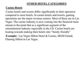 OTHER HOTEL CATEGORIES
Casino Hotels
Casino hotels and resorts differ significantly in their operation
compared to most hotels. In casino hotels and resorts, gaming
operations are the major revenue centers. Most of these are in Las
Vegas. The casino industry is now coming into the financial main
stream to the point that as a significant segment of the
entertainment industry especially in the US. Casino hotels are
leaning towards making their hotels into “family friendly”
Example: Las Vegas Hilton Hotel & Casino, MGM Grand,
Flaming Hilton in Las Vegas.
 
