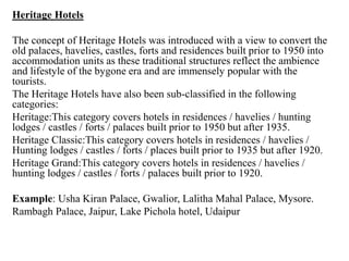 Heritage Hotels
The concept of Heritage Hotels was introduced with a view to convert the
old palaces, havelies, castles, forts and residences built prior to 1950 into
accommodation units as these traditional structures reflect the ambience
and lifestyle of the bygone era and are immensely popular with the
tourists.
The Heritage Hotels have also been sub-classified in the following
categories:
Heritage:This category covers hotels in residences / havelies / hunting
lodges / castles / forts / palaces built prior to 1950 but after 1935.
Heritage Classic:This category covers hotels in residences / havelies /
Hunting lodges / castles / forts / places built prior to 1935 but after 1920.
Heritage Grand:This category covers hotels in residences / havelies /
hunting lodges / castles / forts / palaces built prior to 1920.
Example: Usha Kiran Palace, Gwalior, Lalitha Mahal Palace, Mysore.
Rambagh Palace, Jaipur, Lake Pichola hotel, Udaipur
 