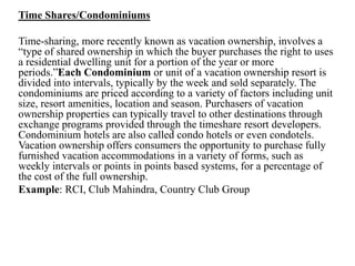 Time Shares/Condominiums
Time-sharing, more recently known as vacation ownership, involves a
“type of shared ownership in which the buyer purchases the right to uses
a residential dwelling unit for a portion of the year or more
periods.”Each Condominium or unit of a vacation ownership resort is
divided into intervals, typically by the week and sold separately. The
condominiums are priced according to a variety of factors including unit
size, resort amenities, location and season. Purchasers of vacation
ownership properties can typically travel to other destinations through
exchange programs provided through the timeshare resort developers.
Condominium hotels are also called condo hotels or even condotels.
Vacation ownership offers consumers the opportunity to purchase fully
furnished vacation accommodations in a variety of forms, such as
weekly intervals or points in points based systems, for a percentage of
the cost of the full ownership.
Example: RCI, Club Mahindra, Country Club Group
 
