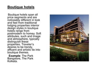 Boutique hotels
Boutique hotels span all
price segments and are
noticeably different in look
and feel from traditional
lodging properties interior
design styles in boutique
hotels range from
postmodern to homey. Soft
attributes, such and image
and atmosphere, typically
distinguish these
properties. Traveler’s
desires to be trendy,
affluent and artistic tie into
boutique themes.
Example: The Park
Bangalore, The Park
Kolkata.
 