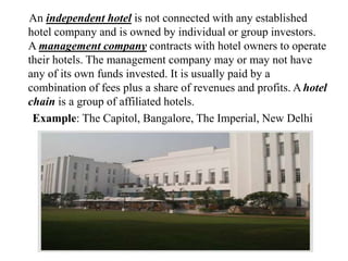 An independent hotel is not connected with any established
hotel company and is owned by individual or group investors.
A management company contracts with hotel owners to operate
their hotels. The management company may or may not have
any of its own funds invested. It is usually paid by a
combination of fees plus a share of revenues and profits. A hotel
chain is a group of affiliated hotels.
Example: The Capitol, Bangalore, The Imperial, New Delhi
 