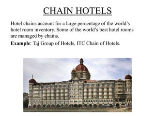 CHAIN HOTELS
Hotel chains account for a large percentage of the world’s
hotel room inventory. Some of the world’s best hotel rooms
are managed by chains.
Example: Taj Group of Hotels, ITC Chain of Hotels.
 