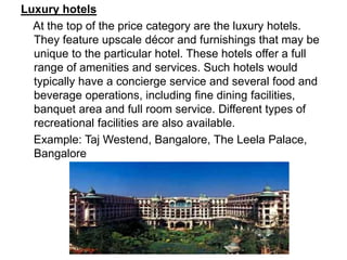Luxury hotels
At the top of the price category are the luxury hotels.
They feature upscale décor and furnishings that may be
unique to the particular hotel. These hotels offer a full
range of amenities and services. Such hotels would
typically have a concierge service and several food and
beverage operations, including fine dining facilities,
banquet area and full room service. Different types of
recreational facilities are also available.
Example: Taj Westend, Bangalore, The Leela Palace,
Bangalore
 