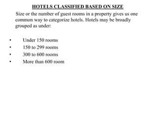 HOTELS CLASSIFIED BASED ON SIZE
Size or the number of guest rooms in a property gives us one
common way to categorize hotels. Hotels may be broadly
grouped as under:
• Under 150 rooms
• 150 to 299 rooms
• 300 to 600 rooms
• More than 600 room
 