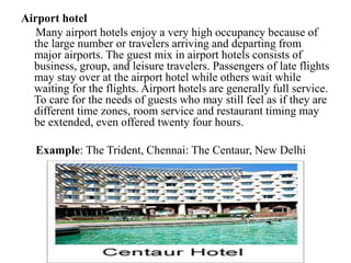 Airport hotel
Many airport hotels enjoy a very high occupancy because of
the large number or travelers arriving and departing from
major airports. The guest mix in airport hotels consists of
business, group, and leisure travelers. Passengers of late flights
may stay over at the airport hotel while others wait while
waiting for the flights. Airport hotels are generally full service.
To care for the needs of guests who may still feel as if they are
different time zones, room service and restaurant timing may
be extended, even offered twenty four hours.
Example: The Trident, Chennai: The Centaur, New Delhi
 