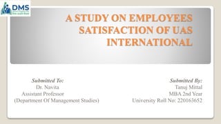 A STUDY ON EMPLOYEES
SATISFACTION OF UAS
INTERNATIONAL
Submitted To: Submitted By:
Dr. Navita Tanuj Mittal
Assistant Professor MBA 2nd Year
(Department Of Management Studies) University Roll No: 220163652
 