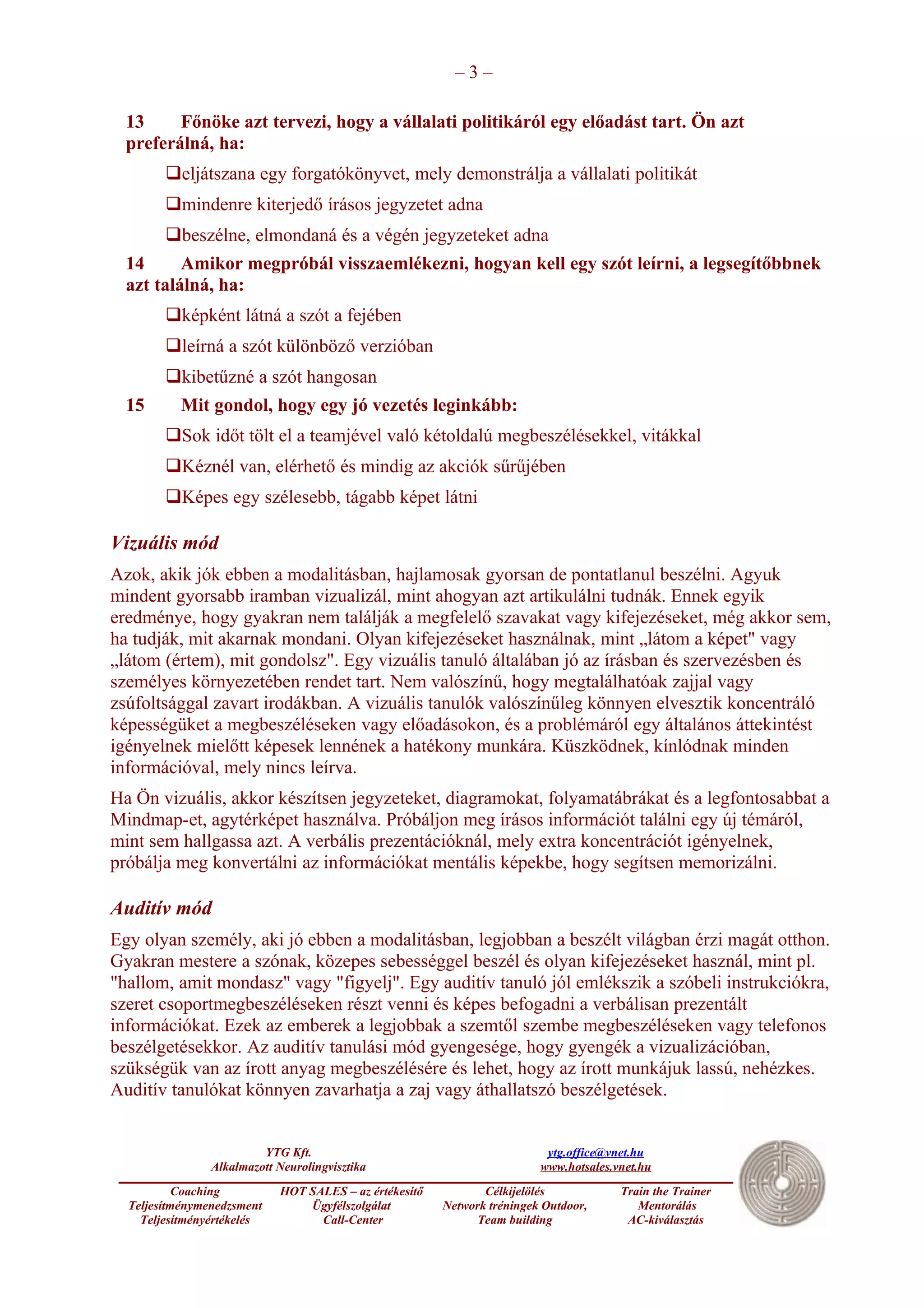 –3–

  13     Főnöke azt tervezi, hogy a vállalati politikáról egy előadást tart. Ön azt
  preferálná, ha:
        eljátszana egy forgatókönyvet, mely demonstrálja a vállalati politikát
        mindenre kiterjedő írásos jegyzetet adna
        beszélne, elmondaná és a végén jegyzeteket adna
  14      Amikor megpróbál visszaemlékezni, hogyan kell egy szót leírni, a legsegítőbbnek
  azt találná, ha:
        képként látná a szót a fejében
        leírná a szót különböző verzióban
        kibetűzné a szót hangosan
  15       Mit gondol, hogy egy jó vezetés leginkább:
        Sok időt tölt el a teamjével való kétoldalú megbeszélésekkel, vitákkal
        Kéznél van, elérhető és mindig az akciók sűrűjében
        Képes egy szélesebb, tágabb képet látni

Vizuális mód
Azok, akik jók ebben a modalitásban, hajlamosak gyorsan de pontatlanul beszélni. Agyuk
mindent gyorsabb iramban vizualizál, mint ahogyan azt artikulálni tudnák. Ennek egyik
eredménye, hogy gyakran nem találják a megfelelő szavakat vagy kifejezéseket, még akkor sem,
ha tudják, mit akarnak mondani. Olyan kifejezéseket használnak, mint „látom a képet" vagy
„látom (értem), mit gondolsz". Egy vizuális tanuló általában jó az írásban és szervezésben és
személyes környezetében rendet tart. Nem valószínű, hogy megtalálhatóak zajjal vagy
zsúfoltsággal zavart irodákban. A vizuális tanulók valószínűleg könnyen elvesztik koncentráló
képességüket a megbeszéléseken vagy előadásokon, és a problémáról egy általános áttekintést
igényelnek mielőtt képesek lennének a hatékony munkára. Küszködnek, kínlódnak minden
információval, mely nincs leírva.
Ha Ön vizuális, akkor készítsen jegyzeteket, diagramokat, folyamatábrákat és a legfontosabbat a
Mindmap-et, agytérképet használva. Próbáljon meg írásos információt találni egy új témáról,
mint sem hallgassa azt. A verbális prezentációknál, mely extra koncentrációt igényelnek,
próbálja meg konvertálni az információkat mentális képekbe, hogy segítsen memorizálni.

Auditív mód
Egy olyan személy, aki jó ebben a modalitásban, legjobban a beszélt világban érzi magát otthon.
Gyakran mestere a szónak, közepes sebességgel beszél és olyan kifejezéseket használ, mint pl.
"hallom, amit mondasz" vagy "figyelj". Egy auditív tanuló jól emlékszik a szóbeli instrukciókra,
szeret csoportmegbeszéléseken részt venni és képes befogadni a verbálisan prezentált
információkat. Ezek az emberek a legjobbak a szemtől szembe megbeszéléseken vagy telefonos
beszélgetésekkor. Az auditív tanulási mód gyengesége, hogy gyengék a vizualizációban,
szükségük van az írott anyag megbeszélésére és lehet, hogy az írott munkájuk lassú, nehézkes.
Auditív tanulókat könnyen zavarhatja a zaj vagy áthallatszó beszélgetések.


                         YTG Kft.                                         ytg.office@vnet.hu
                Alkalmazott Neurolingvisztika                            www.hotsales.vnet.hu
           Coaching         HOT SALES – az értékesítő          Célkijelölés            Train the Trainer
  Teljesítménymenedzsment       Ügyfélszolgálat         Network tréningek Outdoor,        Mentorálás
    Teljesítményértékelés         Call-Center                 Team building             AC-kiválasztás
 