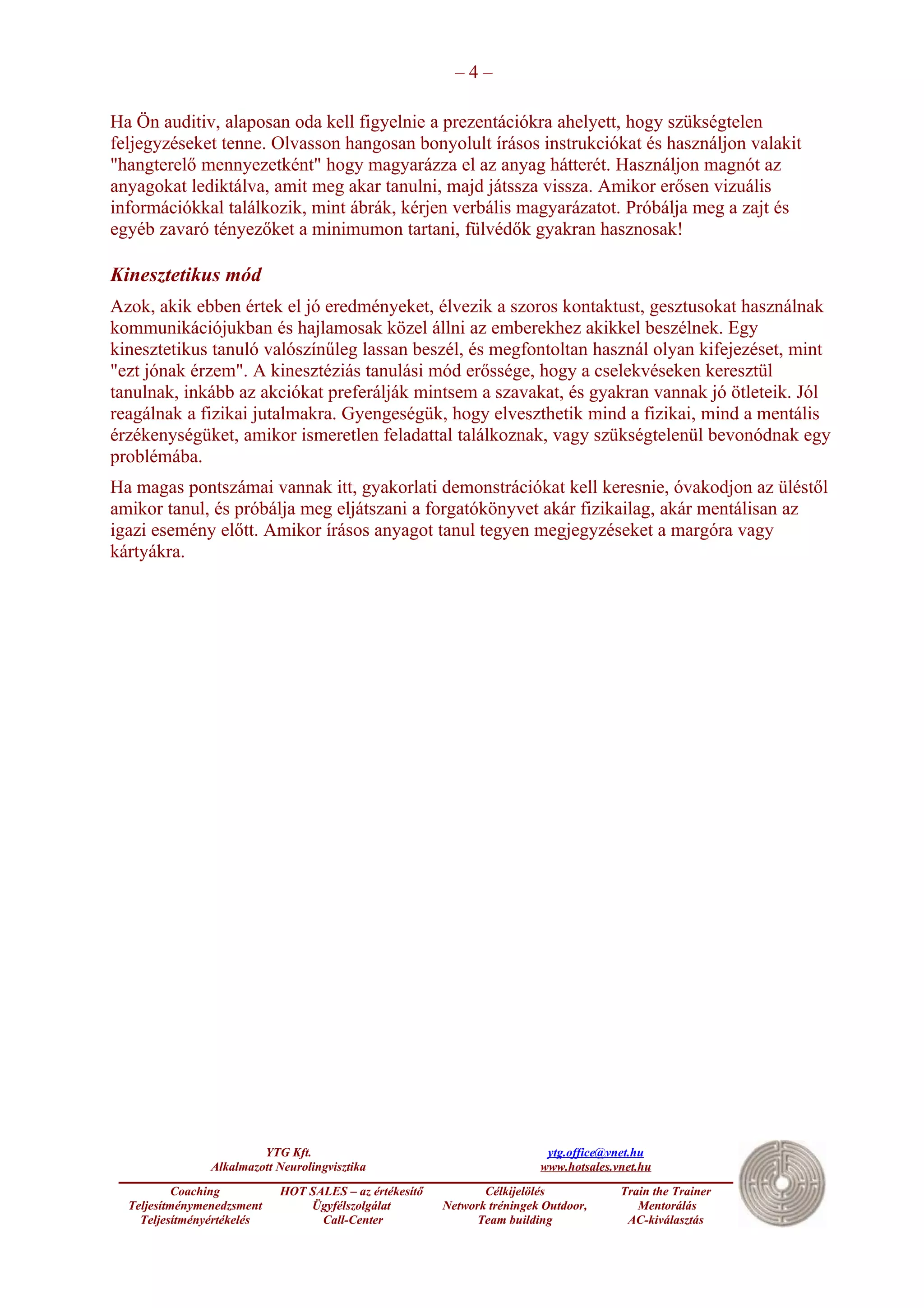 –4–

Ha Ön auditiv, alaposan oda kell figyelnie a prezentációkra ahelyett, hogy szükségtelen
feljegyzéseket tenne. Olvasson hangosan bonyolult írásos instrukciókat és használjon valakit
"hangterelő mennyezetként" hogy magyarázza el az anyag hátterét. Használjon magnót az
anyagokat lediktálva, amit meg akar tanulni, majd játssza vissza. Amikor erősen vizuális
információkkal találkozik, mint ábrák, kérjen verbális magyarázatot. Próbálja meg a zajt és
egyéb zavaró tényezőket a minimumon tartani, fülvédők gyakran hasznosak!

Kinesztetikus mód
Azok, akik ebben értek el jó eredményeket, élvezik a szoros kontaktust, gesztusokat használnak
kommunikációjukban és hajlamosak közel állni az emberekhez akikkel beszélnek. Egy
kinesztetikus tanuló valószínűleg lassan beszél, és megfontoltan használ olyan kifejezéset, mint
"ezt jónak érzem". A kinesztéziás tanulási mód erőssége, hogy a cselekvéseken keresztül
tanulnak, inkább az akciókat preferálják mintsem a szavakat, és gyakran vannak jó ötleteik. Jól
reagálnak a fizikai jutalmakra. Gyengeségük, hogy elveszthetik mind a fizikai, mind a mentális
érzékenységüket, amikor ismeretlen feladattal találkoznak, vagy szükségtelenül bevonódnak egy
problémába.
Ha magas pontszámai vannak itt, gyakorlati demonstrációkat kell keresnie, óvakodjon az üléstől
amikor tanul, és próbálja meg eljátszani a forgatókönyvet akár fizikailag, akár mentálisan az
igazi esemény előtt. Amikor írásos anyagot tanul tegyen megjegyzéseket a margóra vagy
kártyákra.




                         YTG Kft.                                         ytg.office@vnet.hu
                Alkalmazott Neurolingvisztika                            www.hotsales.vnet.hu
           Coaching         HOT SALES – az értékesítő          Célkijelölés            Train the Trainer
  Teljesítménymenedzsment       Ügyfélszolgálat         Network tréningek Outdoor,        Mentorálás
    Teljesítményértékelés         Call-Center                 Team building             AC-kiválasztás
 
