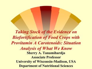 Taking Stock of the Evidence on
Biofortification of Food Crops with
Provitamin A Carotenoids: Situation
Analysis of What We Know
Sherry A. Tanumihardjo
Associate Professor
University of Wisconsin-Madison, USA
Department of Nutritional Sciences
 