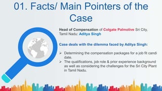 01. Facts/ Main Pointers of the
Case
Head of Compensation of Colgate Palmolive Sri City,
Tamil Nadu: Aditya Singh
Case deals with the dilemma faced by Aditya Singh:
 Determining the compensation packages for a job fit candi
date.
 The qualifications, job role & prior experience background
as well as considering the challenges for the Sri City Plant
in Tamil Nadu.
 