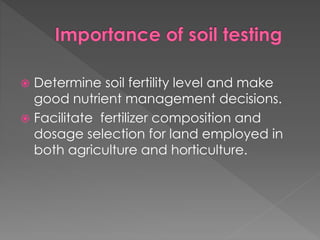  Determine soil fertility level and make
good nutrient management decisions.
 Facilitate fertilizer composition and
dosage selection for land employed in
both agriculture and horticulture.
 