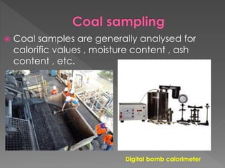  Coal samples are generally analysed for
calorific values , moisture content , ash
content , etc.
Digital bomb calorimeter
 