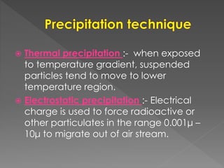  Thermal precipitation :- when exposed
to temperature gradient, suspended
particles tend to move to lower
temperature region.
 Electrostatic precipitation :- Electrical
charge is used to force radioactive or
other particulates in the range 0.001μ –
10μ to migrate out of air stream.
 