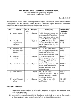 TAMIL NADU VETERINARY AND ANIMAL SCIENCES UNIVERSITY
Institutional Development Plan for TANUVAS
Madras Veterinary College, Chennai.
Date: 15.07.2019
Applications are invited for the following contractual posts for the ICAR scheme on Institutional
Development Plan for TANUVAS under National Agricultural Higher Education Programme
functioning at Madras Veterinary College, Chennai from 2018-2021.
S.No. Position No. of
post
Age limit Qualification Consolidated
salary (Rs.)
1. System Analyst 1 45 years Ph.D in Computer Science with
basic degree (B.E / M.Sc first
class) in computer science with
10 years of relevant experience
1, 67,000 /
month
2. Computer
programmer /
Networker
1 35 years M.E/ M.Tech in Computer
Science with first class in B.E/
B.Tech and 4 years of relevant
experience
83,000 /
month
3. Electronics and
Instrumentation
Engineer
1 35 years M.E / M.Tech in Electronics
and Instrumentation with first
class in B.E/ B.Tech and
4 years of relevant experience
83,000 /
month
4. Data Entry
Operator
1 30 years First class degree in B.Sc
Computer science with prior
data entry experience for a
period of 1 year
25,000 /
month
5. Animation Expert 2 30 years First class degree in B.Sc / M.Sc
Visual Communication with
relevant experience for a
period of 1 year
25,000 /
month
6. Video Operator 1 30 years B.Sc / M.Sc in Visual
Communication with 1 year of
relevant experience in video
operating and editing
25,000 /
month
7. Senior Research
Fellow
1 30 years Any PG degree with B.Ed
qualification
40, 000 /
month
Note to the candidates:
1. The period of appointment will be restricted to the period up to which the scheme has been
sanctioned (31.03.2021).
2. At the end of the sanctioned period of the scheme (31.03.2021) or as soon as the necessity
for the employment of the person is over his / her services will be terminated.
 