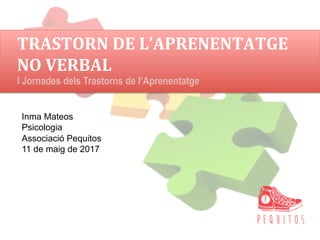 TRASTORN	DE	L’APRENENTATGE	
NO	VERBAL	
Inma Mateos
Psicologia
Associació Pequitos
11 de maig de 2017
I Jornades dels Trastorns de l’Aprenentatge
 