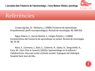 Referències	
	Crespo-Eguílaz,	N.	i	Narbona,	J.	(2009)	Trastorno	de	Aprendizaje	
Procedimental:	perﬁl	neuropsicológico.	Revista	de	neurología,	49,	409-416	
	
	Rigau-Ratera,	E.,	García-Nonell,	C.	i	Arigas-Pallarés,	J.	(2004)	
Caracterís,cas	del	trastorno	de	aprendizaje	no	verbal.	Revista	de	neurología,	
38,	33-38
	
	Roca,	E.,	Carmona,	J.,	Boix,	C.,	Colomer,	R.,	López,	A.,	Sanguinep,	A.,	
Caro,	M.	i	Sans	Fitó,	A.	(coord.)	(2010)	L’aprenentatge	en	la	infància	I	
l’adolescència:	claus	per	evitar	el	fracàs	escolar.	Esplugues	de	Llobregat:	
Hospital	Sant	Joan	de	Déu	
I Jornades dels Trastorns de l’Aprenentatge – Inma Mateos Villalón, psicòloga
 