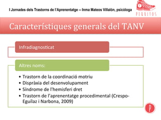 Característiques	generals	del	TANV	
Infradiagnos,cat	
• Trastorn	de	la	coordinació	motriu	
• Dispràxia	del	desenvolupament	
• Síndrome	de	l'hemisferi	dret	
• Trastorn	de	l’aprenentatge	procedimental	(Crespo-
Eguílaz	i	Narbona,	2009)	
Altres	noms:	
I Jornades dels Trastorns de l’Aprenentatge – Inma Mateos Villalón, psicòloga
 