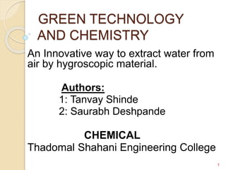GREEN TECHNOLOGY
AND CHEMISTRY
An Innovative way to extract water from
air by hygroscopic material.
Authors:
1: Tanvay Shinde
2: Saurabh Deshpande
CHEMICAL
Thadomal Shahani Engineering College
1
 