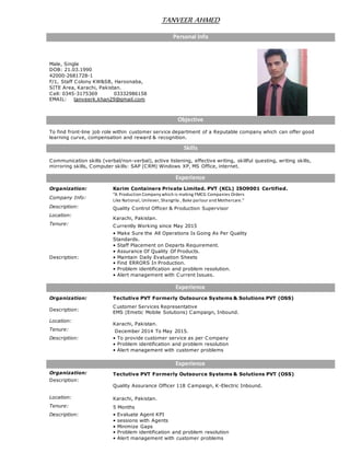 TANVEER AHMED
Personal Info
Male, Single
DOB: 21.03.1990
42000-2681728-1
F/1, Staff Colony KW&SB, Haroonaba,
SITE Area, Karachi, Pakistan.
Cell: 0345-3175369 03332986158
EMAIL: tanveerk.khan29@gmail.com
Objective
To find front-line job role within customer service department of a Reputable company which can offer good
learning curve, compensation and reward & recognition.
Skills
Communication skills (verbal/non-verbal), active listening, effective writing, skillful questing, writing skills,
mirroring skills, Computer skills: SAP (CRM) Windows XP, MS Office, internet.
Experience
Organization: Karim Containers Private Limited. PVT (KCL) ISO9001 Certified.
Company Info:
"A Production Company which is making FMCG Companies Orders
Like National, Unilever, Shangrila , Bake parlour and Mothercare."
Description: Quality Control Officer & Production Supervisor
Location:
Karachi, Pakistan.
Tenure: Currently Working since May 2015
Description:
• Make Sure the All Operations Is Going As Per Quality
Standards.
• Staff Placement on Departs Requirement.
• Assurance Of Quality Of Products.
• Maintain Daily Evaluation Sheets
• Find ERRORS In Production.
• Problem identification and problem resolution.
• Alert management with Current Issues.
Experience
Organization: Tectutive PVT Formerly Outsource Systems & Solutions PVT (OSS)
Description:
Customer Services Representative
EMS (Emetic Mobile Solutions) Campaign, Inbound.
Location:
Karachi, Pakistan.
Tenure: December 2014 To May 2015.
Description: • To provide customer service as per Company
• Problem identification and problem resolution
• Alert management with customer problems
Experience
Organization: Tectutive PVT Formerly Outsource Systems & Solutions PVT (OSS)
Description:
Quality Assurance Officer 118 Campaign, K-Electric Inbound.
Location: Karachi, Pakistan.
Tenure: 5 Months
Description: • Evaluate Agent KPI
• sessions with Agents
• Minimize Gaps
• Problem identification and problem resolution
• Alert management with customer problems
 