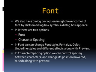 Font 
 We also have dialog box option in right lower corner of 
font by click on dialog box symbol a dialog box appears. 
 In it there are two options 
 Font 
 Character Spacing 
 In Font we can change Font style, Font size, Color, 
Underline styles and different effects along with Preview. 
 In Character Spacing option we can control spacing 
between characters, and change its position (lowered, 
raised) along with preview. 
 