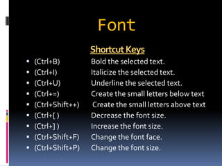 Font 
ShortcutKeys 
 (Ctrl+B) Bold the selected text. 
 (Ctrl+I) Italicize the selected text. 
 (Ctrl+U) Underline the selected text. 
 (Ctrl+=) Create the small letters below text 
 (Ctrl+Shift++) Create the small letters above text 
 (Ctrl+[ ) Decrease the font size. 
 (Ctrl+] ) Increase the font size. 
 (Ctrl+Shift+F) Change the font face. 
 (Ctrl+Shift+P) Change the font size. 
 