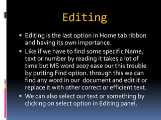 Editing 
 Editing is the last option in Home tab ribbon 
and having its own importance. 
 Like if we have to find some specific Name, 
text or number by reading it takes a lot of 
time but MS word 2007 ease our this trouble 
by putting Find option. through this we can 
find any word in our document and edit it or 
replace it with other correct or efficient text. 
 We can also select our text or something by 
clicking on select option in Editing panel. 
 