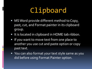 Clipboard 
 MS Word provide different method to Copy, 
past, cut, and Format painter in its clipboard 
group. 
 It is located in clipboard in HOME tab ribbon. 
 If you want to move text from one place to 
another you use cut and paste option or copy 
past text. 
 You can also format your text style same as you 
did before using Format Painter option. 
 