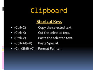Clipboard 
Shortcut Keys 
 (Ctrl+C) Copy the selected text. 
 (Ctrl+X) Cut the selected text. 
 (Ctrl+V) Paste the selected text. 
 (Ctrl+Alt+V) Paste Special. 
 (Clrl+Shift+C) Format Painter. 
 