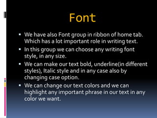 Font 
 We have also Font group in ribbon of home tab. 
Which has a lot important role in writing text. 
 In this group we can choose any writing font 
style, in any size. 
 We can make our text bold, underline(in different 
styles), Italic style and in any case also by 
changing case option. 
 We can change our text colors and we can 
highlight any important phrase in our text in any 
color we want. 
 