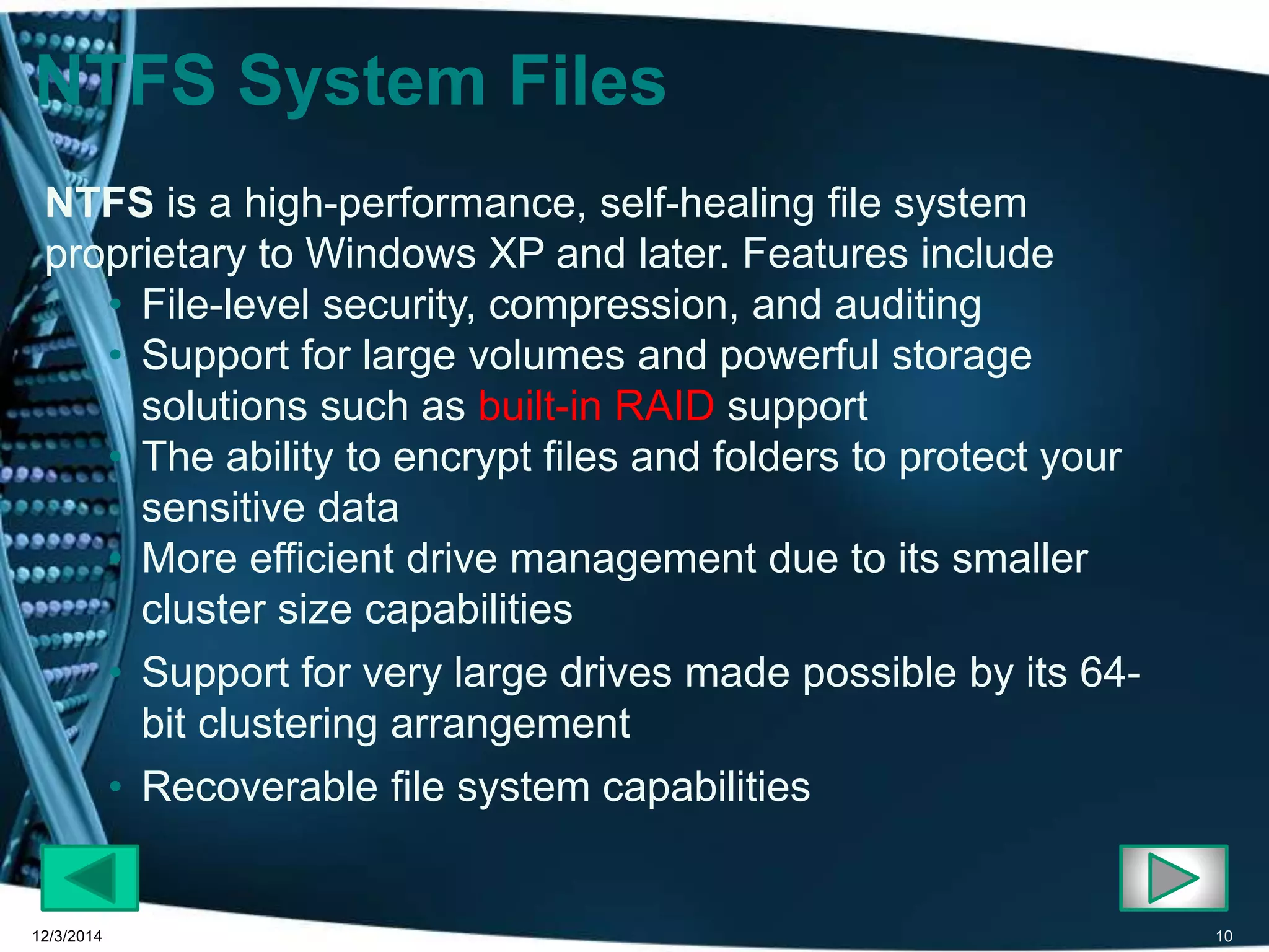 NTFS System Files 
NTFS is a high-performance, self-healing file system 
proprietary to Windows XP and later. Features include 
• File-level security, compression, and auditing 
• Support for large volumes and powerful storage 
solutions such as built-in RAID support 
• The ability to encrypt files and folders to protect your 
sensitive data 
• More efficient drive management due to its smaller 
cluster size capabilities 
• Support for very large drives made possible by its 64- 
bit clustering arrangement 
• Recoverable file system capabilities 
12/3/2014 10 
 