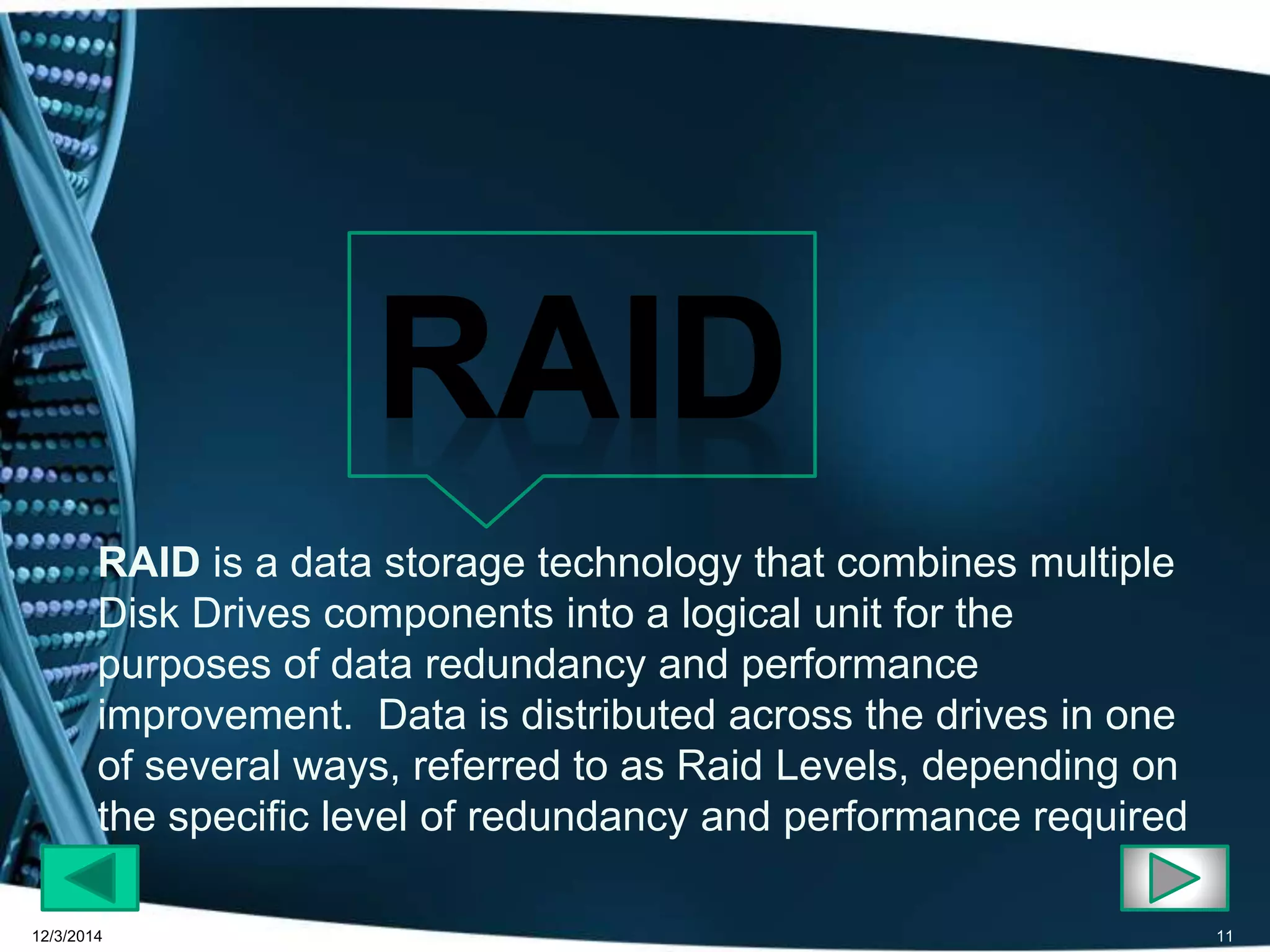 RAID is a data storage technology that combines multiple 
Disk Drives components into a logical unit for the 
purposes of data redundancy and performance 
improvement. Data is distributed across the drives in one 
of several ways, referred to as Raid Levels, depending on 
the specific level of redundancy and performance required 
12/3/2014 11 
 