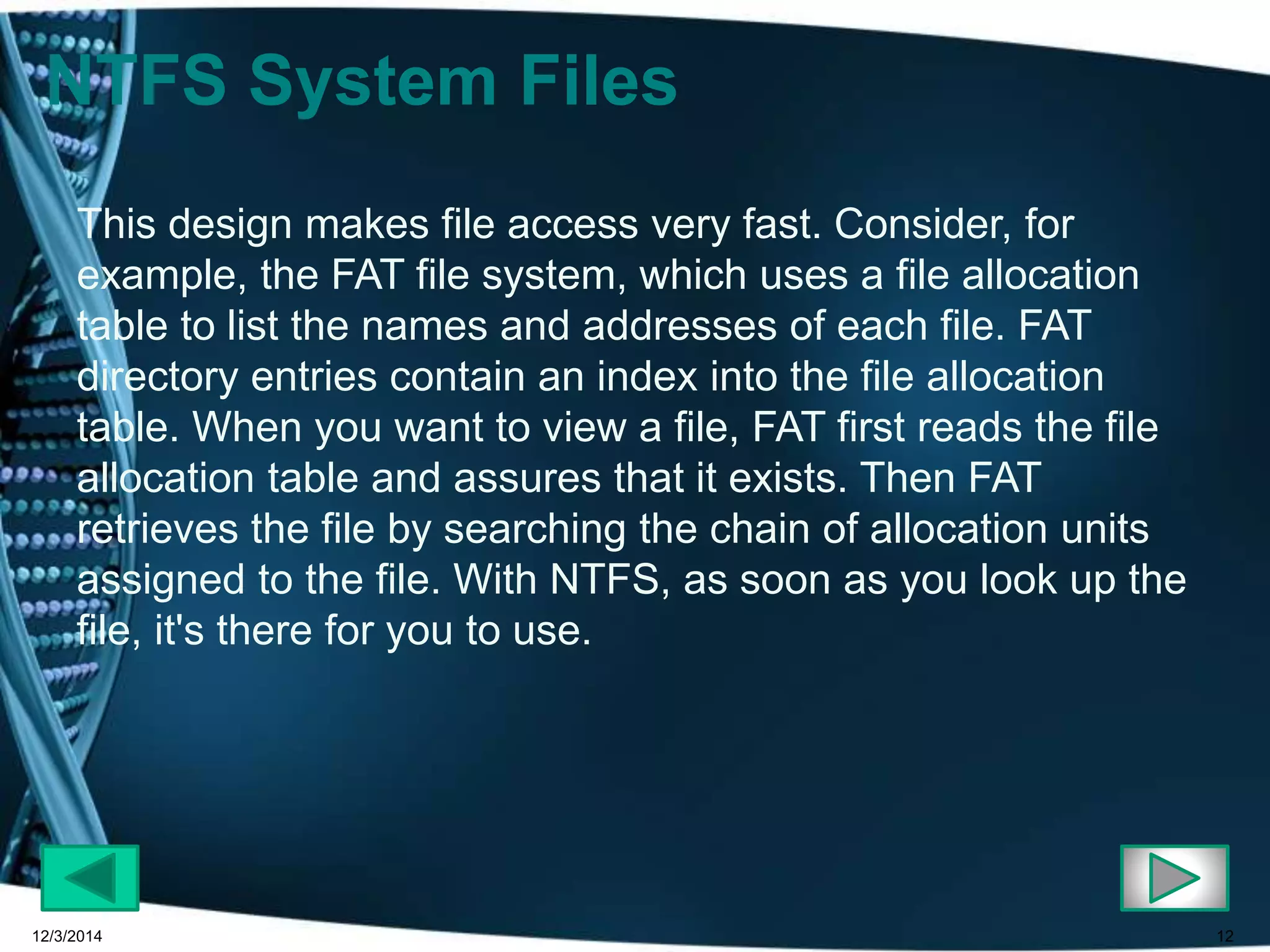 12 
NTFS System Files 
This design makes file access very fast. Consider, for 
example, the FAT file system, which uses a file allocation 
table to list the names and addresses of each file. FAT 
directory entries contain an index into the file allocation 
table. When you want to view a file, FAT first reads the file 
allocation table and assures that it exists. Then FAT 
retrieves the file by searching the chain of allocation units 
assigned to the file. With NTFS, as soon as you look up the 
file, it's there for you to use. 
12/3/2014 
 