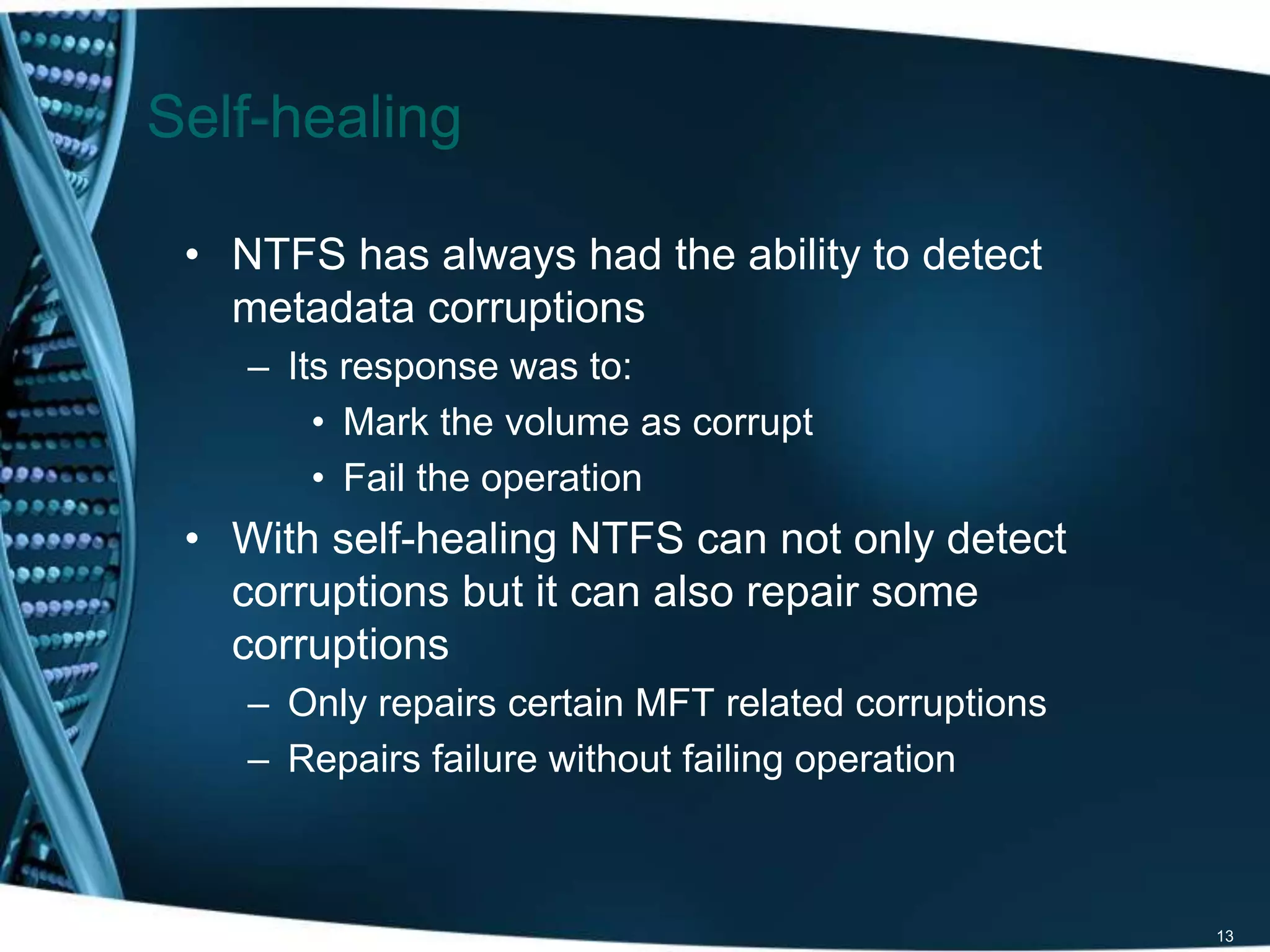 • NTFS has always had the ability to detect 
metadata corruptions 
– Its response was to: 
• Mark the volume as corrupt 
• Fail the operation 
• With self-healing NTFS can not only detect 
corruptions but it can also repair some 
corruptions 
– Only repairs certain MFT related corruptions 
– Repairs failure without failing operation 
13 
Self-healing 
 