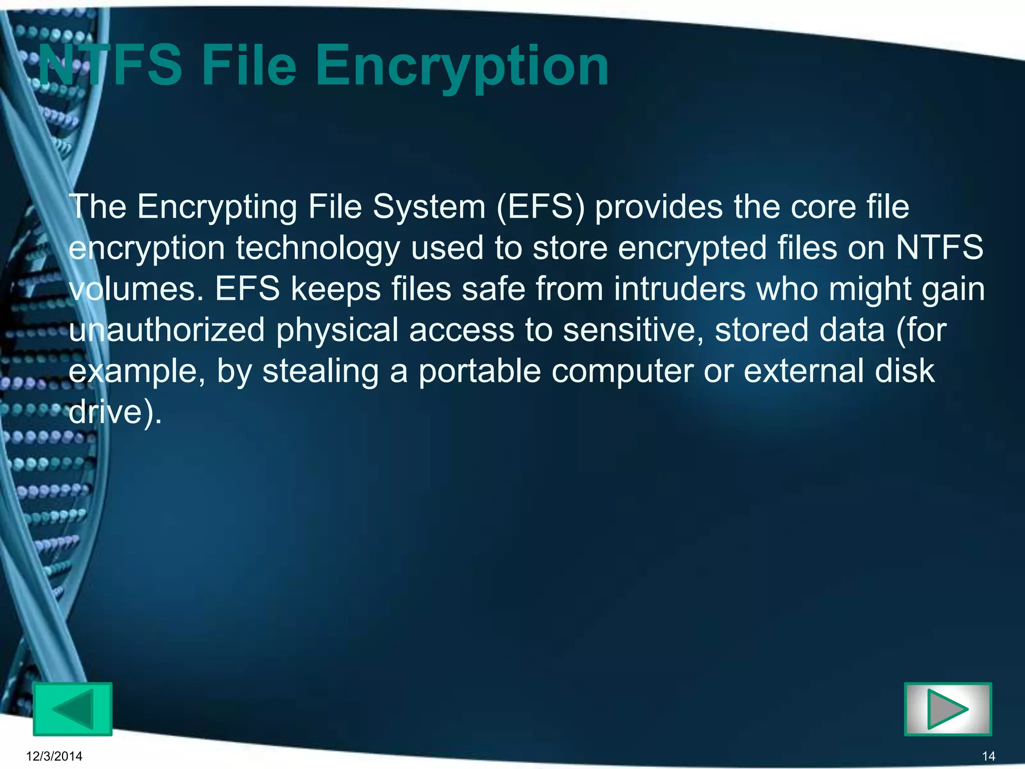 NTFS File Encryption 
The Encrypting File System (EFS) provides the core file 
encryption technology used to store encrypted files on NTFS 
volumes. EFS keeps files safe from intruders who might gain 
unauthorized physical access to sensitive, stored data (for 
example, by stealing a portable computer or external disk 
drive). 
12/3/2014 14 
 