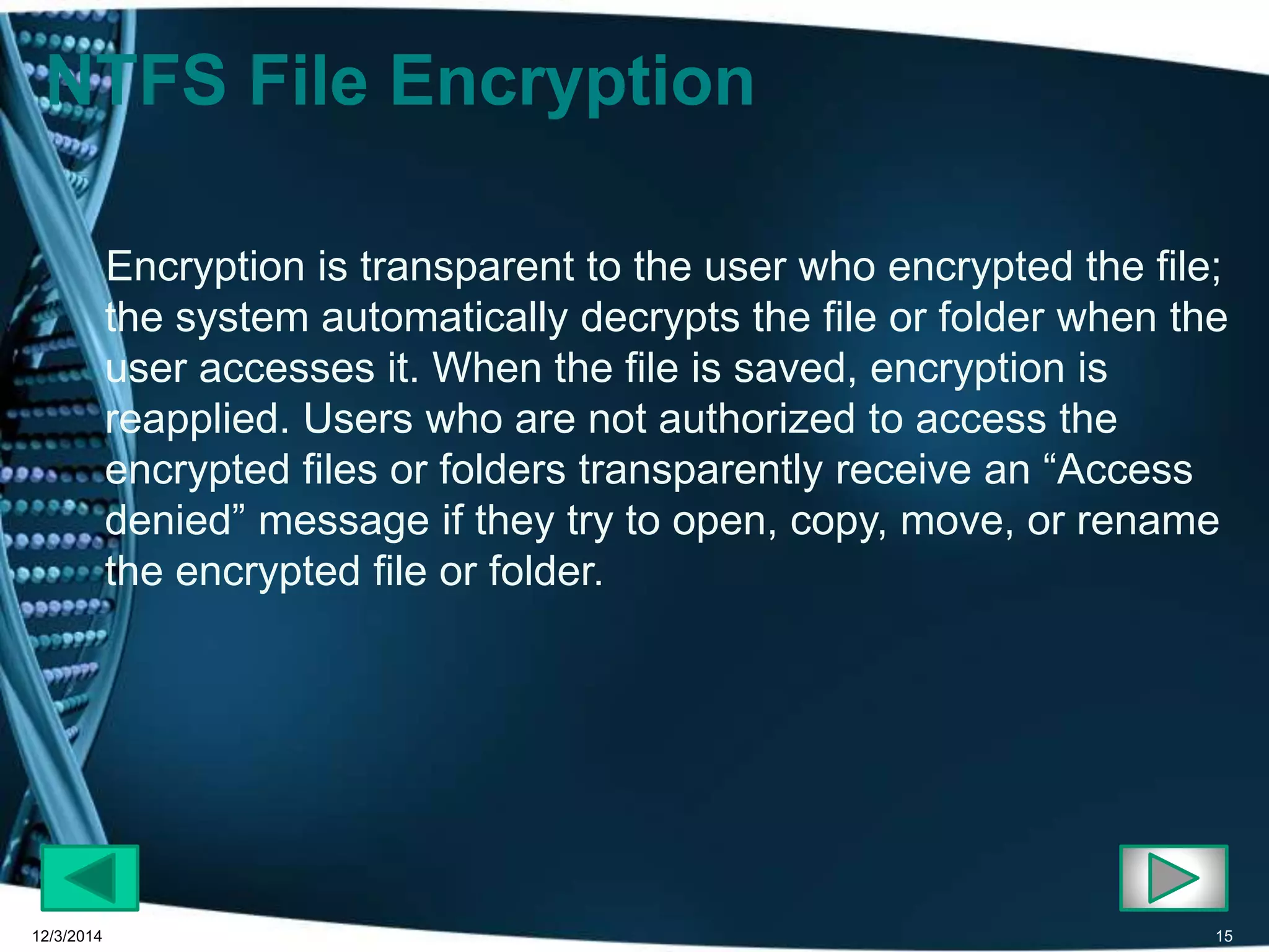 NTFS File Encryption 
Encryption is transparent to the user who encrypted the file; 
the system automatically decrypts the file or folder when the 
user accesses it. When the file is saved, encryption is 
reapplied. Users who are not authorized to access the 
encrypted files or folders transparently receive an “Access 
denied” message if they try to open, copy, move, or rename 
the encrypted file or folder. 
12/3/2014 15 
 