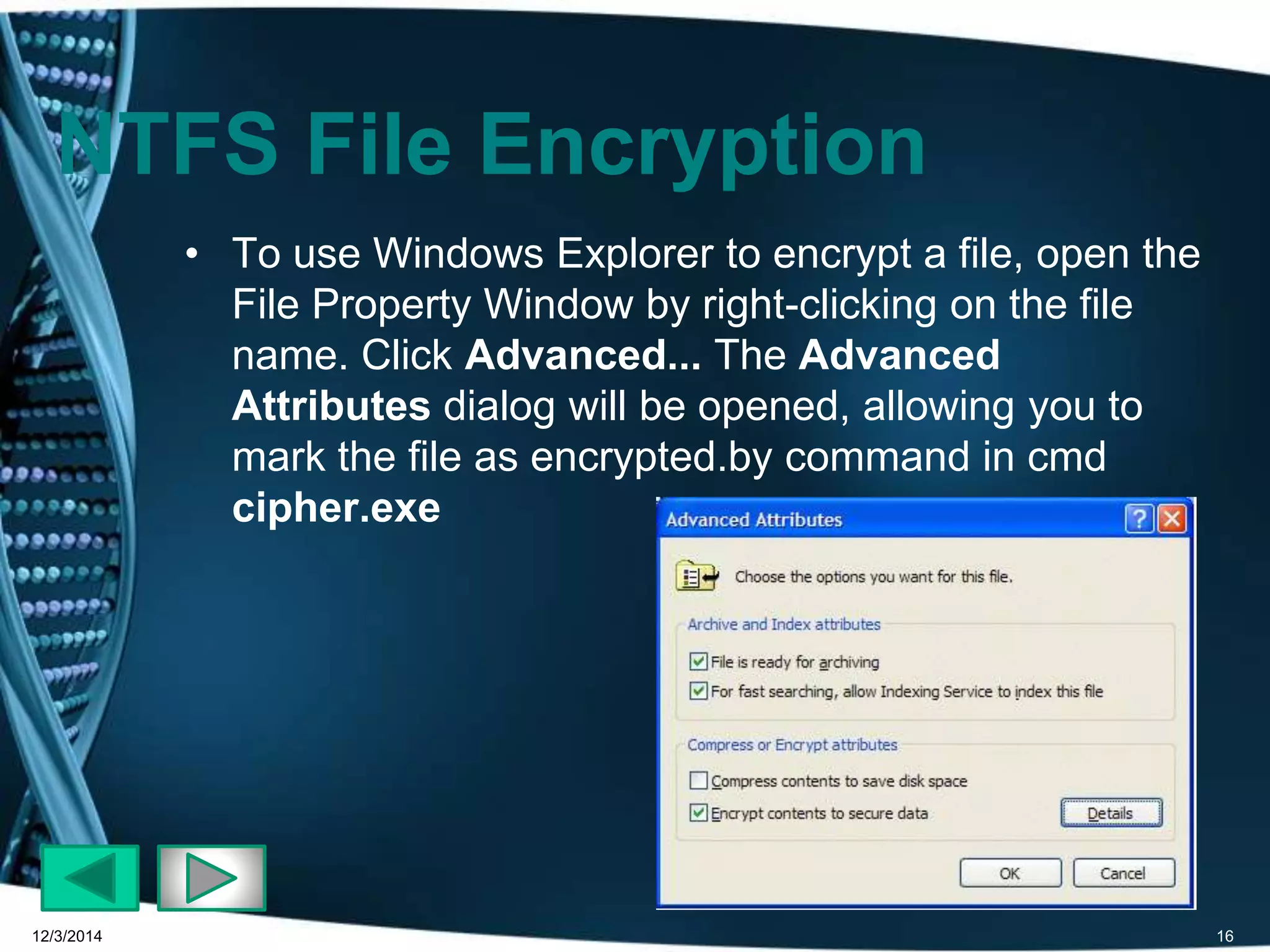NTFS File Encryption 
• To use Windows Explorer to encrypt a file, open the 
File Property Window by right-clicking on the file 
name. Click Advanced... The Advanced 
Attributes dialog will be opened, allowing you to 
mark the file as encrypted.by command in cmd 
cipher.exe 
12/3/2014 16 
 