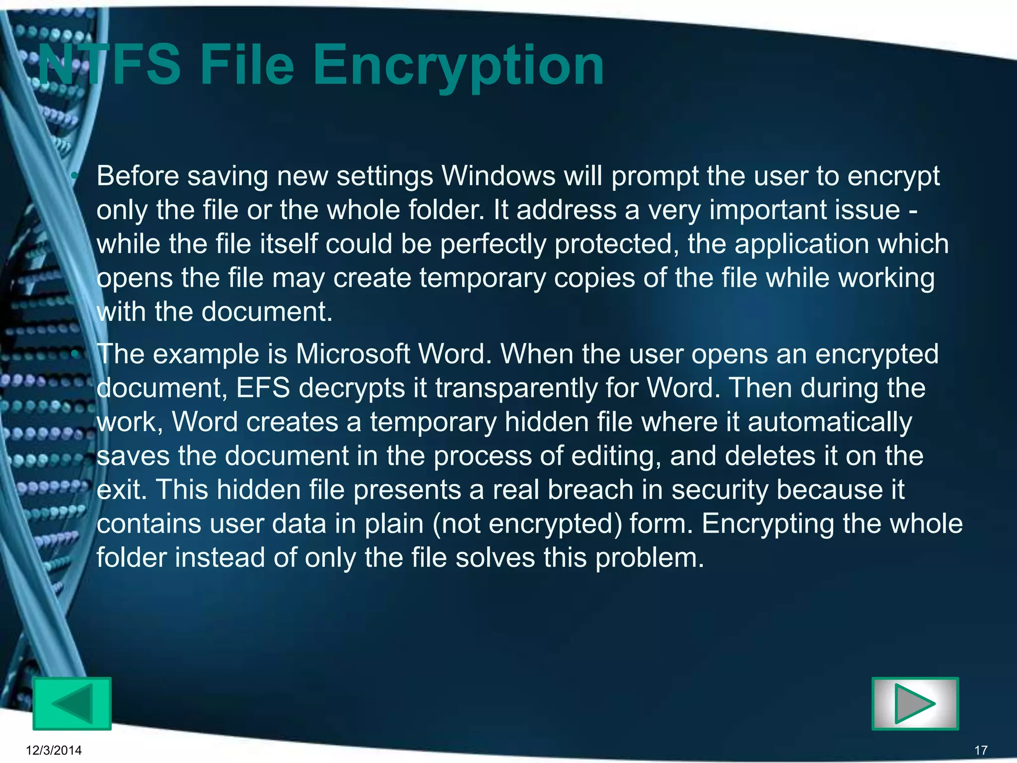 NTFS File Encryption 
• Before saving new settings Windows will prompt the user to encrypt 
only the file or the whole folder. It address a very important issue - 
while the file itself could be perfectly protected, the application which 
opens the file may create temporary copies of the file while working 
with the document. 
• The example is Microsoft Word. When the user opens an encrypted 
document, EFS decrypts it transparently for Word. Then during the 
work, Word creates a temporary hidden file where it automatically 
saves the document in the process of editing, and deletes it on the 
exit. This hidden file presents a real breach in security because it 
contains user data in plain (not encrypted) form. Encrypting the whole 
folder instead of only the file solves this problem. 
12/3/2014 17 
 