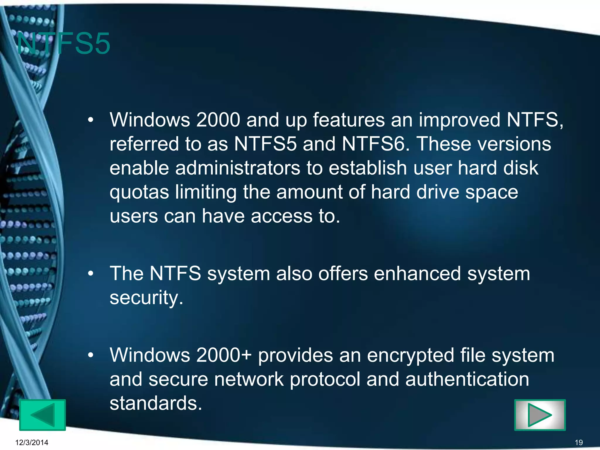NTFS5 
• Windows 2000 and up features an improved NTFS, 
referred to as NTFS5 and NTFS6. These versions 
enable administrators to establish user hard disk 
quotas limiting the amount of hard drive space 
users can have access to. 
• The NTFS system also offers enhanced system 
security. 
• Windows 2000+ provides an encrypted file system 
and secure network protocol and authentication 
standards. 
12/3/2014 19 
 