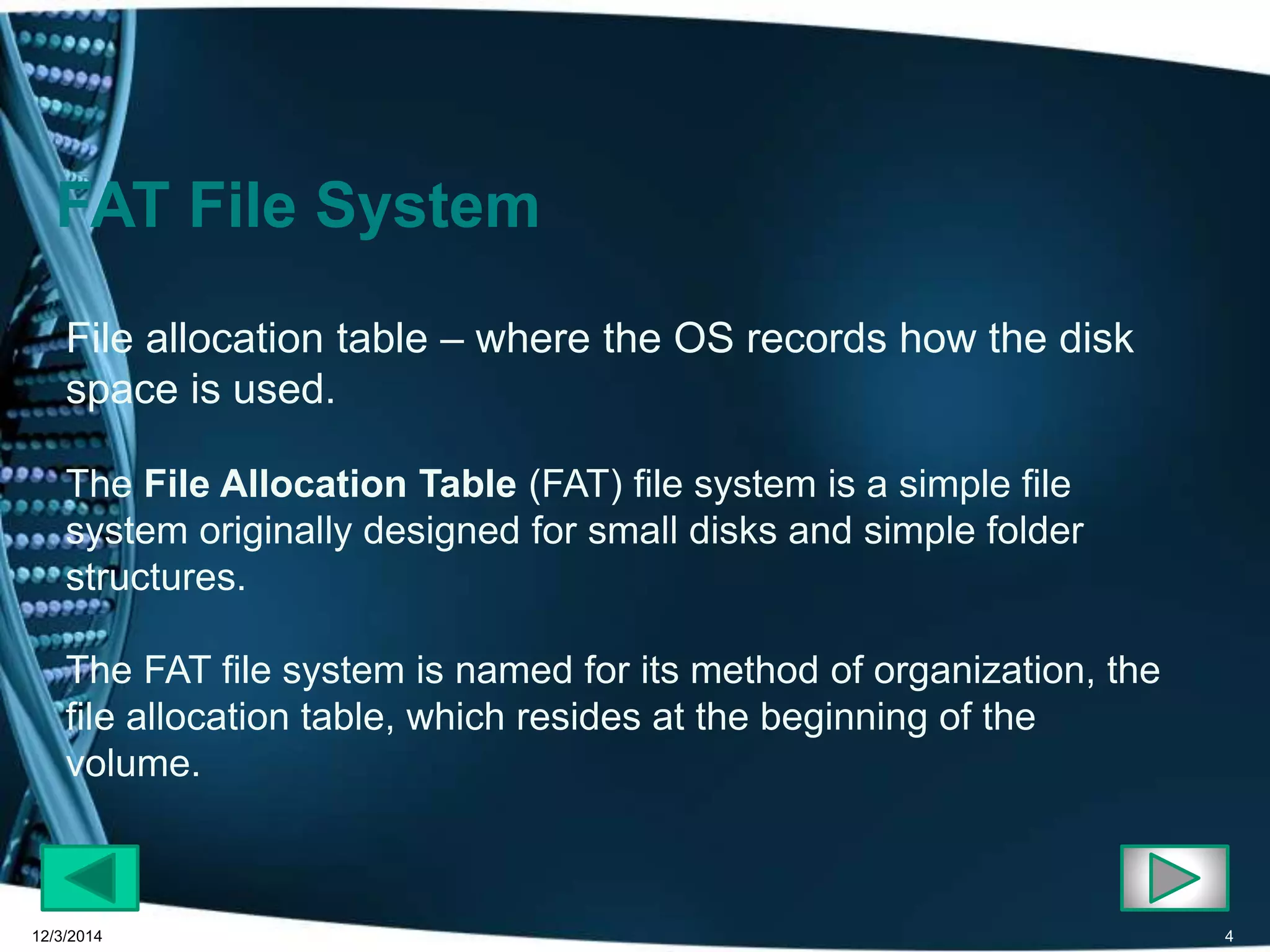 FAT File System 
File allocation table – where the OS records how the disk 
space is used. 
The File Allocation Table (FAT) file system is a simple file 
system originally designed for small disks and simple folder 
structures. 
The FAT file system is named for its method of organization, the 
file allocation table, which resides at the beginning of the 
volume. 
12/3/2014 4 
 