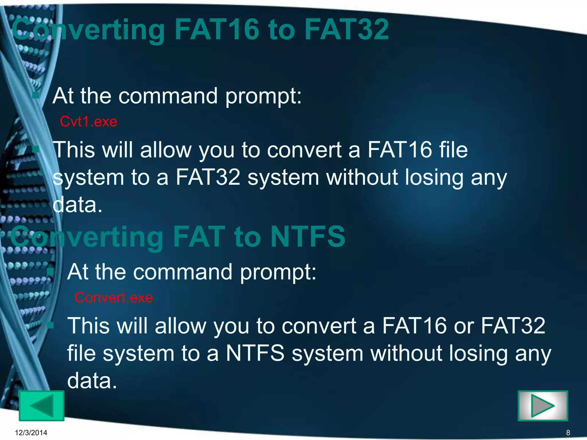Converting FAT16 to FAT32 
 At the command prompt: 
Cvt1.exe 
 This will allow you to convert a FAT16 file 
system to a FAT32 system without losing any 
data. 
Converting FAT to NTFS 
 At the command prompt: 
Convert.exe 
 This will allow you to convert a FAT16 or FAT32 
file system to a NTFS system without losing any 
data. 
12/3/2014 8 
 