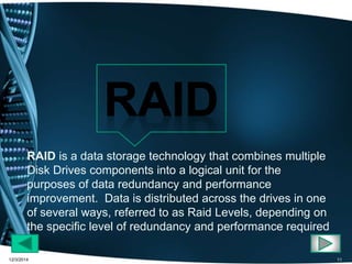 RAID is a data storage technology that combines multiple 
Disk Drives components into a logical unit for the 
purposes of data redundancy and performance 
improvement. Data is distributed across the drives in one 
of several ways, referred to as Raid Levels, depending on 
the specific level of redundancy and performance required 
12/3/2014 11 
 
