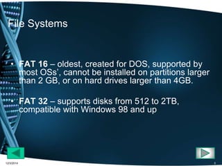 File Systems 
• FAT 16 – oldest, created for DOS, supported by 
most OSs’, cannot be installed on partitions larger 
than 2 GB, or on hard drives larger than 4GB. 
• FAT 32 – supports disks from 512 to 2TB, 
compatible with Windows 98 and up 
12/3/2014 5 
 
