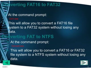 Converting FAT16 to FAT32 
 At the command prompt: 
Cvt1.exe 
 This will allow you to convert a FAT16 file 
system to a FAT32 system without losing any 
data. 
Converting FAT to NTFS 
 At the command prompt: 
Convert.exe 
 This will allow you to convert a FAT16 or FAT32 
file system to a NTFS system without losing any 
data. 
12/3/2014 8 
 