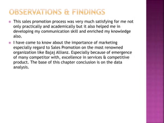  This sales promotion process was very much satisfying for me not
only practically and academically but it also helped me in
developing my communication skill and enriched my knowledge
also.
 I have come to know about the importance of marketing
especially regard to Sales Promotion on the most renowned
organization like Bajaj Allianz. Especially because of emergence
of many competitor with, excellence in services & competitive
product. The base of this chapter conclusion is on the data
analysis.
 